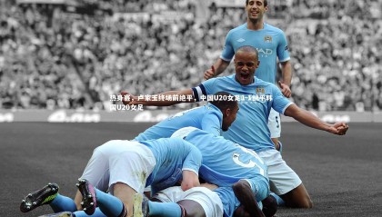 ng体育官网：热身赛，卢家玉终场前绝平，中国U20女足1-1战平韩国U20女足