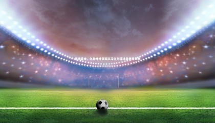 ng体育平台-现场直击，久帅呼吁国家队深化年轻球员使用策略